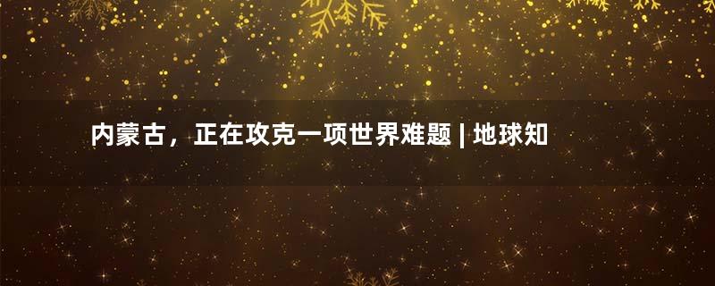 内蒙古，正在攻克一项世界难题 | 地球知识局